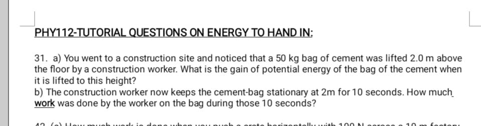 PHY112-TUTORIAL QUESTIONS ON ENERGY TO HAND IN:
31. a) You went to a construction site and noticed that a 50 kg bag of cement was lifted 2.0 m above
the floor by a construction worker. What is the gain of potential energy of the bag of the cement when
it is lifted to this height?
b) The construction worker now keeps the cement-bag stationary at 2m for 10 seconds. How much
work was done by the worker on the bag during those 10 seconds?
