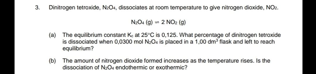 3.
Dinitrogen tetroxide, N2O4, dissociates at room temperature to give nitrogen dioxide, NO2.
N2O4 (g) = 2 NO2 (g)
The equilibrium constant Kç at 25°C is 0,125. What percentage of dinitrogen tetroxide
is dissociated when 0,0300 mol N204 is placed in a 1,00 dm3 flask and left to reach
equilibrium?
(а)
(b) The amount of nitrogen dioxide formed increases as the temperature rises. Is the
dissociation of N2O4 endothermic or exothermic?
