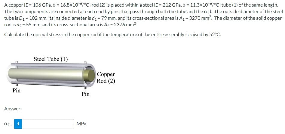 A copper [E = 106 GPa, a = 16.8x10-6/°C] rod (2) is placed within a steel [E = 212 GPa, a = 11.3x10-6/°C] tube (1) of the same length.
The two components are connected at each end by pins that pass through both the tube and the rod. The outside diameter of the steel
tube is D₁ = 102 mm, its inside diameter is d₁ = 79 mm, and its cross-sectional area is A₁ = 3270 mm². The diameter of the solid copper
rod is d₂ = 55 mm, and its cross-sectional area is A2 = 2376 mm².
Calculate the normal stress in the copper rod if the temperature of the entire assembly is raised by 52°C.
Pin
Answer:
02- i
Steel Tube (1)
Pin
MPa
Copper
Rod (2)