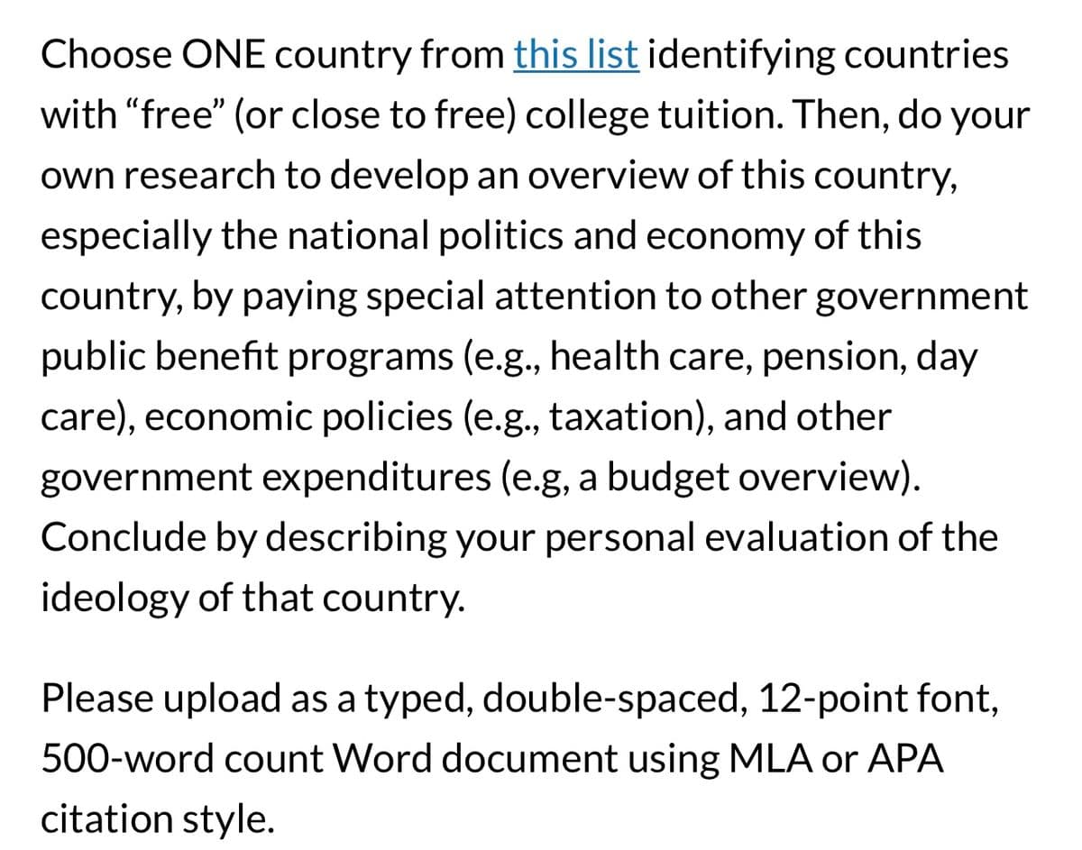 Choose ONE country from this list identifying countries
with "free" (or close to free) college tuition. Then, do your
own research to develop an overview of this country,
especially the national politics and economy of this
country, by paying special attention to other government
public benefit programs (e.g., health care, pension, day
care), economic policies (e.g., taxation), and other
government expenditures (e.g, a budget overview).
Conclude by describing your personal evaluation of the
ideology of that country.
Please upload as a typed, double-spaced, 12-point font,
500-word count Word document using MLA or APA
citation style.