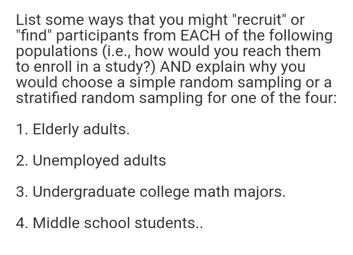 List some ways that you might "recruit" or
"find" participants from EACH of the following
populations (i.e., how would you reach them
to enroll in a study?) AND explain why you
would choose a simple random sampling or a
stratified random sampling for one of the four:
1. Elderly adults.
2. Unemployed adults
3. Undergraduate college math majors.
4. Middle school students..
