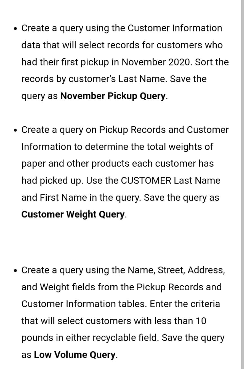 • Create a query using the Customer Information
data that will select records for customers who
had their first pickup in November 2020. Sort the
records by customer's Last Name. Save the
query as November Pickup Query.
• Create a query on Pickup Records and Customer
Information to determine the total weights of
paper and other products each customer has
had picked up. Use the CUSTOMER Last Name
and First Name in the query. Save the query as
Customer Weight Query.
• Create a query using the Name, Street, Address,
and Weight fields from the Pickup Records and
Customer Information tables. Enter the criteria
that will select customers with less than 10
pounds in either recyclable field. Save the query
as Low Volume Query.