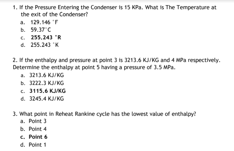 1. If the Pressure Entering the Condenser is 15 KPa. What is The Temperature at
the exit of the Condenser?
a. 129.146 °F
b. 59.37°C
с.
255.243 °R
d. 255.243 °K
2. If the enthalpy and pressure at point 3 is 3213.6 KJ/KG and 4 MPa respectively.
Determine the enthalpy at point 5 having a pressure of 3.5 MPa.
а. 3213.6 КJ/КG
b. 3222.3 KJ/KG
с. 3115.6 КJKG
d. 3245.4 KJ/KG
3. What point in Reheat Rankine cycle has the lowest value of enthalpy?
a. Point 3
b. Point 4
c. Point 6
d. Point 1
