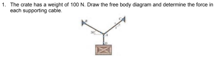 1. The crate has a weight of 100 N. Draw the free body diagram and determine the force in
each supporting cable.
