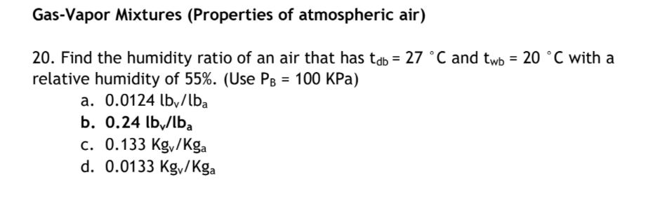 Gas-Vapor Mixtures (Properties of atmospheric air)
20. Find the humidity ratio of an air that has tab = 27 °C and twb = 20 °C with a
relative humidity of 55%. (Use PB = 100 KPa)
a. 0.0124 lb,/lba
b. 0.24 lby/Iba
c. 0.133 Kg,/Kga
d. 0.0133 Kgy/Kga
