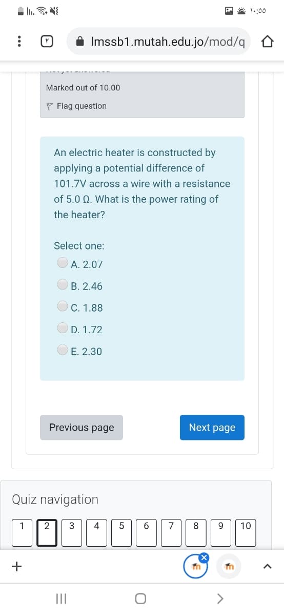 A * 1::00
A Imssb1.mutah.edu.jo/mod/q
Marked out of 10.00
P Flag question
An electric heater is constructed by
applying a potential difference of
101.7V across a wire with a resistance
of 5.0 Q. What is the power rating of
the heater?
Select one:
A. 2.07
B. 2.46
C. 1.88
D. 1.72
E. 2.30
Previous page
Next page
Quiz navigation
3
4
7
9.
10
II
<>
