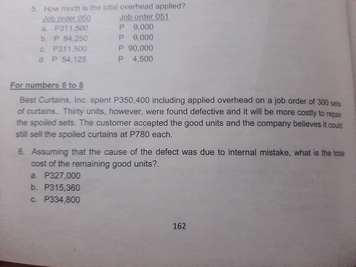 5. How much is the total overhead applied?
Job order 050
Job order 051
P.
9,000
a. P311,500
P 94,250
C. P311,500
d. P 54,125
P 9,000
P 90,000
P 4,500
b. P
P.
For numbers 6 to 8
Best Curtains, Inc. spent P350,400 including applied overhead on a job order of 300 sets
of curtains.. Thirty units, however, were found defective and it will be more costly to repair
the spoiled sets. The customer accepted the good units and the company believes it could
still sell the spoiled curtains at P780 each.
6. Assuming that the cause of the defect was due to internal mistake, what is the total
cost of the remaining good units?.
a. P327,000
b. P315,360
c. P334,800
162
