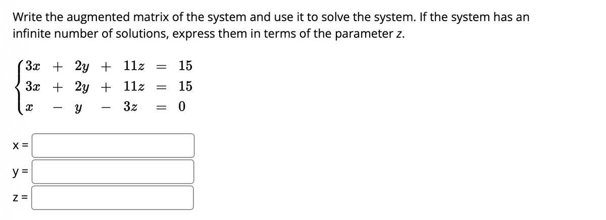 Write the augmented matrix of the system and use it to solve the system. If the system has an
infinite number of solutions, express them in terms of the parameter z.
3x + 2y + 11z
3x + 2y + 11z
X
Y
X =
y =
Z =
=
=
3z =
15
15
0