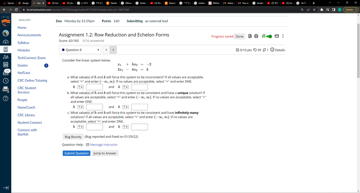 EST. 1970
9
Sacram
B
EE
(?)
C
不
Assignn Ass X ▸ (1) Line
G (-215) G7*(-31)
Irccd.instructure.com/courses/187394/assignments/4737343?module_item_id=14431338
Spring 2023
Home
28 TechConnect Zoom
Announcements
Syllabus
Modules
Grades
NetTutor
CRC Online Tutoring
CRC Student
Services
People
NameCoach
CRC Library
Student Connect
1
Connect with
Starfish
(1) Line
Due Monday by 11:59pm Points 160
Hands
Question 8
<
Consider the linear system below.
40mod
Assignment 1.2: Row Reduction and Echelon Forms
Score: 42/160 6/16 answered
>
Some
Submitting an external tool
+ hx₂
x1
2x1 8x2
▸ (1) You
Bug Bounty (Bug reported and fixed on 01/29/22)
Question Help:
Message instructor
Submit Question
Jump to Answer
-2
k
Exercis
"-7" |0
michae
a. What value(s) of h and k will force this system to be inconsistent? If all values are acceptable,
select "=" and enter (-∞, ∞). If no values are acceptable, select "=" and enter DNE.
h?v
and
k ? ✓
b. What value(s) of h and k will force this system to be consistent and have a unique solution? If
all values are acceptable, select "=" and enter (-∞, ∞). If no values are acceptable, select "="
and enter DNE.
h?v
and k ? v
c. What value(s) of h and k will force this system to be consistent and have infinitely many
solutions? If all values are acceptable, select "=" and enter (-∞, ∞). If no values are
acceptable, select "=" and enter DNE.
h?v
and k ? v
Michae M Inbox
M You rec
Progress saved Done
kendal
Vo
▸ (1) TOP
0/10 pts 99 1 0 Details
(1) Line
-6+7
+
F
Update