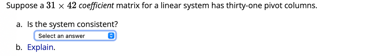 Suppose a 31 x 42 coefficient matrix for a linear system has thirty-one pivot columns.
a. Is the system consistent?
Select an answer
b. Explain.
î