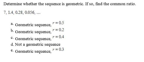 Determine whether the sequence is geometric. If so, find the common ratio.
7, 1.4, 0.28, 0.056, ...
r = 0.5
a. Geometric sequence,
r = 0.2
b. Geometric sequence,
r = 0.4
c. Geometric sequence,
d. Not a geometric sequence
r = 0.3
e. Geometric sequence,
