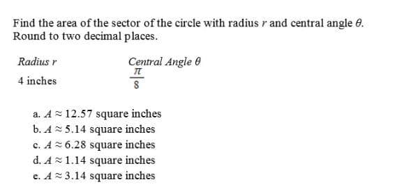 Find the area of the sector of the circle with radius r and central angle e.
Round to two decimal places.
Radius r
Central Angle 0
4 inches
a. Az 12.57 square inches
b. A 5.14 square inches
c. A 6.28 square inches
d. A1.14 square inches
e. A= 3.14 square inches
