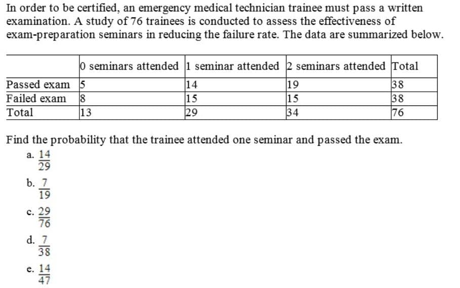 In order to be certified, an emergency medical technician trainee must pass a written
examination. A study of 76 trainees is conducted to assess the effectiveness of
exam-preparation seminars in reducing the failure rate. The data are summarized below.
0 seminars attended 1 seminar attended 2 seminars attended Total
19
15
34
Passed exam 5
Failed exam
13
14
15
38
38
76
Total
29
Find the probability that the trainee attended one seminar and passed the exam.
a. 14
29
b. 7
19
c. 29
76
d. 7
38
e. 14
47
