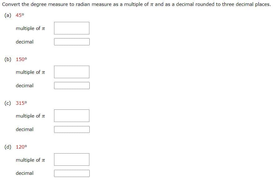 Convert the degree measure to radian measure as a multiple of and as a decimal rounded to three decimal places.
(a) 45⁰
multiple of T
decimal
(b) 150⁰
multiple of
decimal
(c) 315⁰
multiple of T
decimal
(d) 120⁰
multiple of
decimal
10 10 10