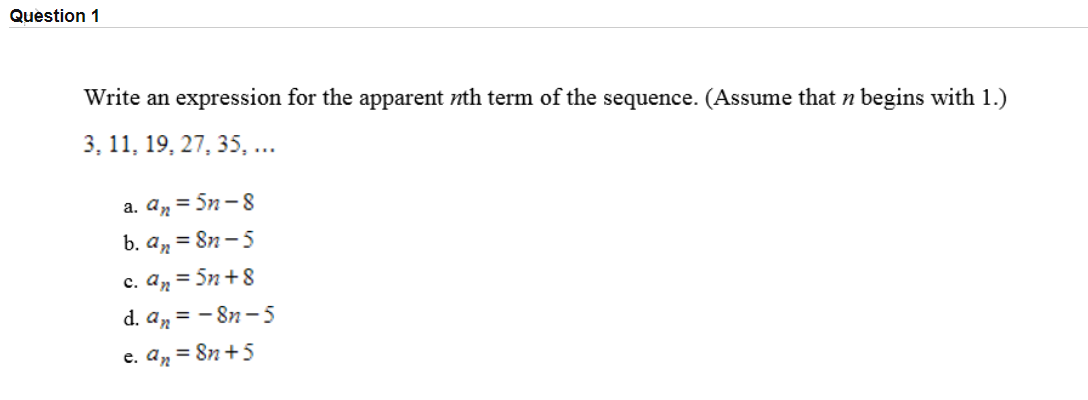 Write an expression for the apparent nth term of the sequence. (Assume that n begins with 1.)
3, 11, 19, 27, 35, ...
a. an = 5n-8
b. an = 8n - 5
c. aņ = 5n + 8
d. an = - 8n-5
%3D
e. aņ = 8n +5
%3D

