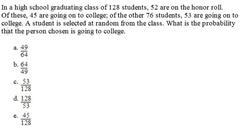 In a high school graduating class of 128 students, 52 are on the honor roll.
Of these, 45 are going on to college; of the other 76 students, 53 are going on to
college. A student is selected at random from the class. What is the probability
that the person chosen is going to college.
a. 49
64
b. 64
49
c. 53
128
d. 128
53
e. 45
128
