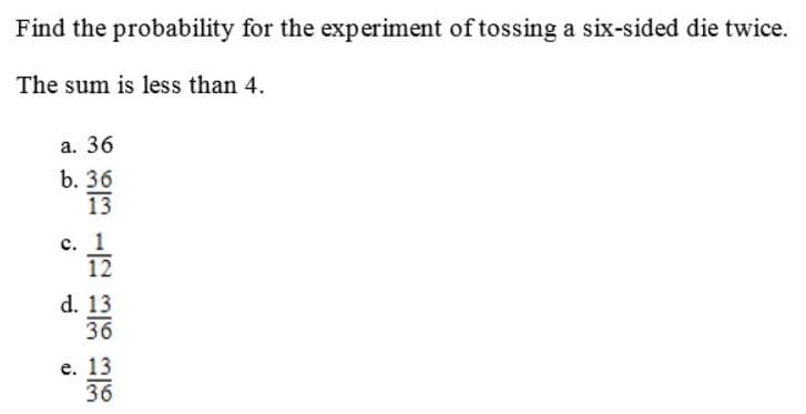 Find the probability for the experiment of tossing a six-sided die twice.
The sum is less than 4.
a. 36
b. 36
13
c. 1
12
d. 13
36
e. 13
36
