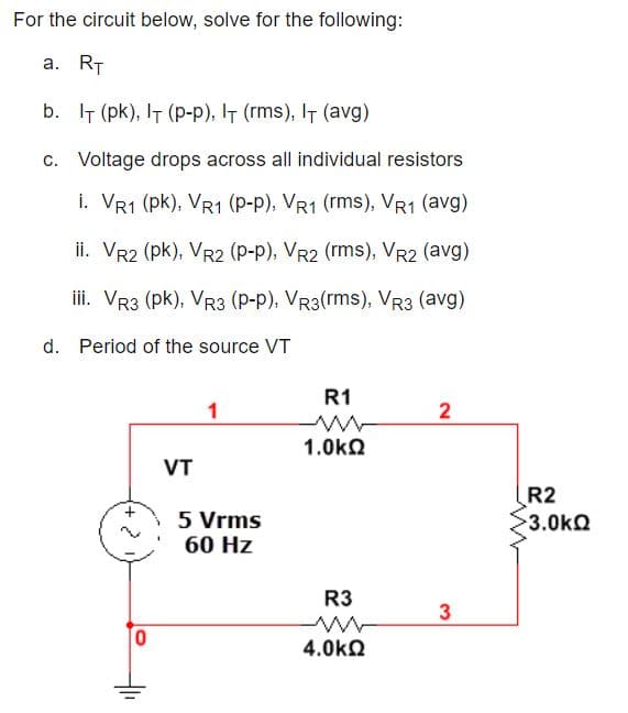 For the circuit below, solve for the following:
a. RT
b. IT (pk), IT (p-p), IT (rms), IT (avg)
c. Voltage drops across all individual resistors
i. VR1 (pk), VR1 (p-p), VR1 (rms), VR1 (avg)
ii. VR2 (pk), VR2 (P-p), VR2 (rms), VR2 (avg)
iii. Vr3 (pk), VR3 (P-p), Vr3(rms), VR3 (avg)
d. Period of the source VT
R1
1
2
1.0kn
VT
R2
5 Vrms
60 Hz
3.0kQ
R3
4.0kQ
3.
