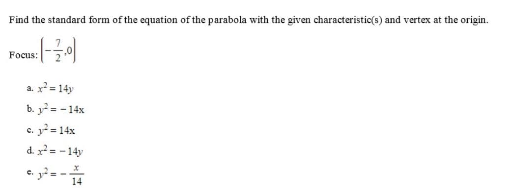 Find the standard form of the equation of the parabola with the given characteristic(s) and vertex at the origin.
Focus:
a. x = 14y
b. y? = - 14x
c. y = 14x
d. x? = - 14y
g²= -
e.
