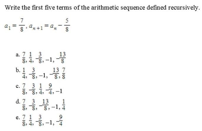 Write the first five terms of the arithmetic sequence defined recursively.
a1
%3D
8. an+1 = a,
a. 7 1 3
13
8. 4, 8,-1, -
b. 1 3
4, 8, -1, -8,
13 7
c. 7 3 1 9
8. 8: 4:
d. 7 3 13
8. 8. 8,-1, 4
e. 7 1 3
8: 4. 8: -1, -4
