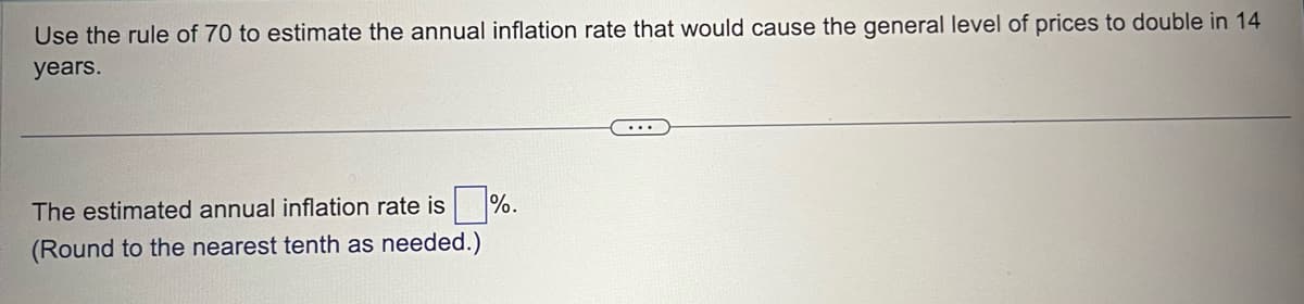 Use the rule of 70 to estimate the annual inflation rate that would cause the general level of prices to double in 14
years.
The estimated annual inflation rate is %.
(Round to the nearest tenth as needed.)