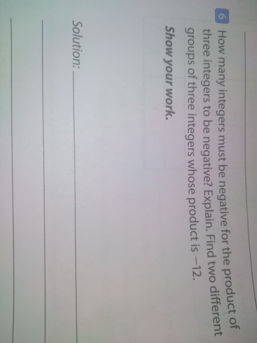 O How many integers must be negative for the product of
three integers to be negative? Explain. Find two different
groups of three integers whose product is -12.
Show your work.
Solution:
