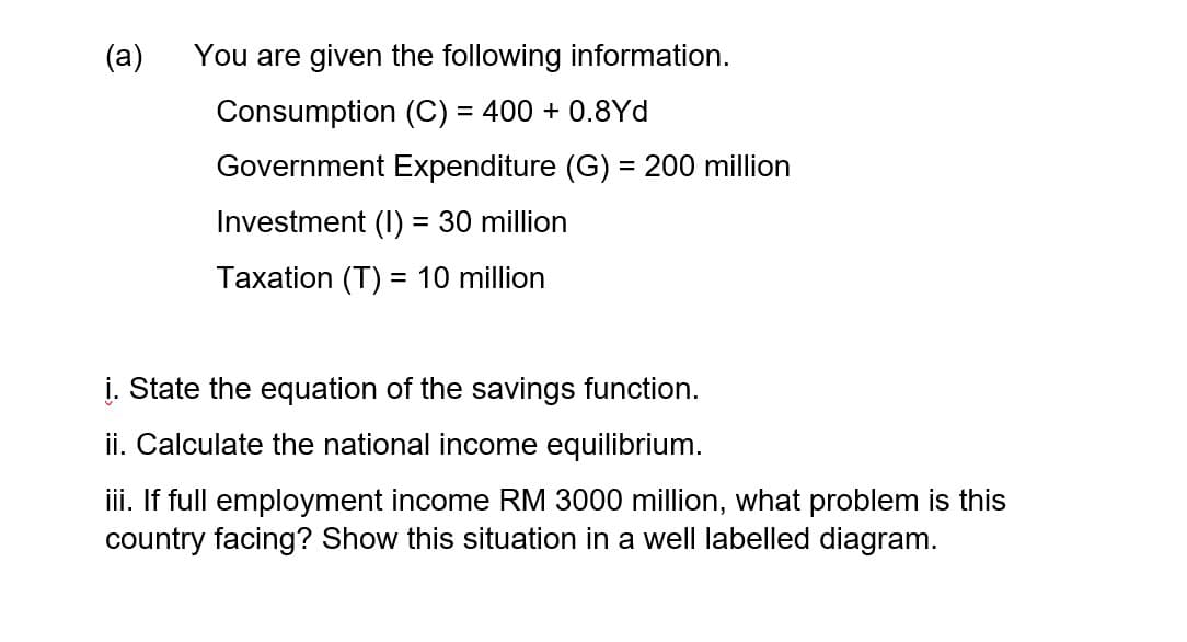 (a)
You are given the following information.
Consumption (C) = 400 + 0.8Yd
Government Expenditure (G) = 200 million
Investment (I) = 30 million
%3D
Taxation (T) = 10 million
į. State the equation of the savings function.
ii. Calculate the national income equilibrium.
iii. If full employment income RM 3000 million, what problem is this
country facing? Show this situation in a well labelled diagram.
