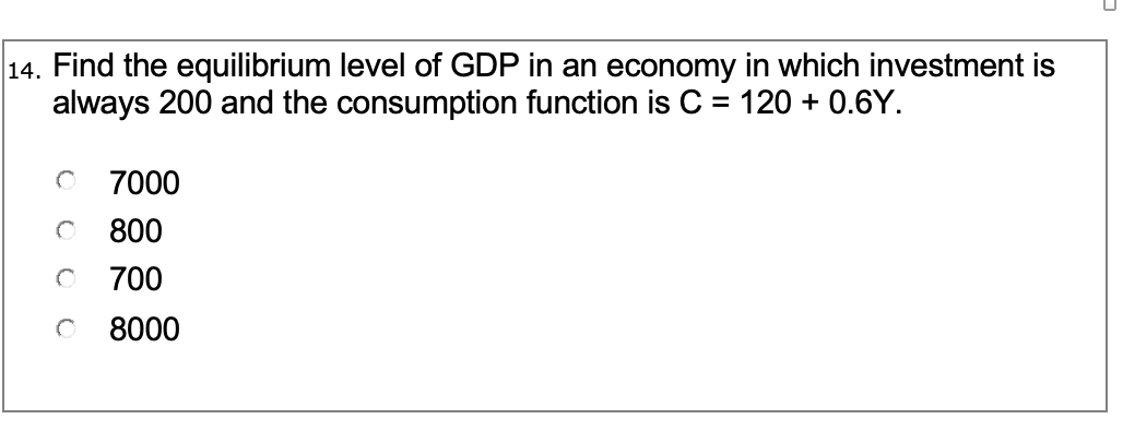 14. Find the equilibrium level of GDP in an economy in which investment is
always 200 and the consumption function is C = 120 + 0.6Y.
7000
800
700
8000
