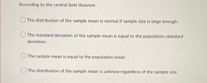 According to the central limit theorem
The distribution of the sample mean is normal if sample size is large enough.
The standard deviation of the sample mean is equal to the population standard
deviation.
The sample mean is equal to the population mean
The distribution of the sample mean is unknow regardless of the sample size