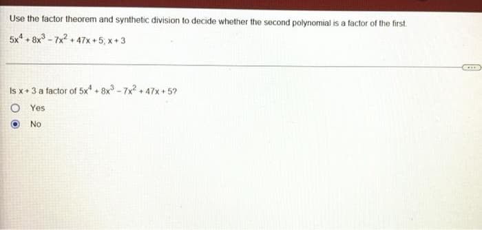 Use the factor theorem and synthetic division to decide whether the second polynomial is a factor of the first.
5x4 +8x3-7x²+47x+5,x+3
Is x + 3 a factor of 5x¹ +8x³-7x² +47x+5?
O
Yes
No
***