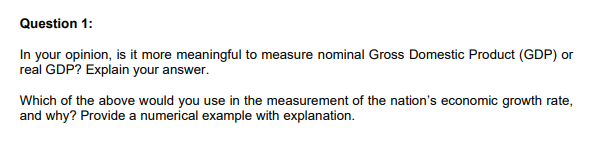 Question 1:
In your opinion, is it more meaningful to measure nominal Gross Domestic Product (GDP) or
real GDP? Explain your answer.
Which of the above would you use in the measurement of the nation's economic growth rate,
and why? Provide a numerical example with explanation.