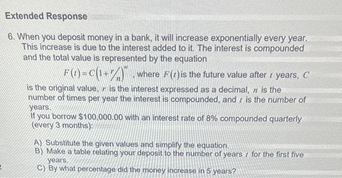 Extended Response
6. When you deposit money in a bank, it will increase exponentially every year.
This increase is due to the interest added to it. The interest is compounded
and the total value is represented by the equation
F(1)=C(1+7) where F() is the future value after years, C
is the original value is the interest expressed as a decimal, n is the
number of times per year the interest is compounded, and is the number of
years.
If you borrow $100,000.00 with an interest rate of 8% compounded quarterly
(every 3 months):
A) Substitute the given values and simplify the equation.
B) Make a table relating your deposit to the number of years for the first five
years.
C) By what percentage did the money increase in 5 years?