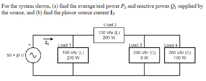 For the system shown, (a) find the average/real power Pg and reactive power Os supplied by
the source, and (b) find the phasor source current Is.
Load 2
100 VAr (L)
200 W
Is
Load 1
Load 3
Load 4
200 VAr (C)
50 + jo V
100 VAr (L)
200 W
200 VAr (C)
ow
100 W
