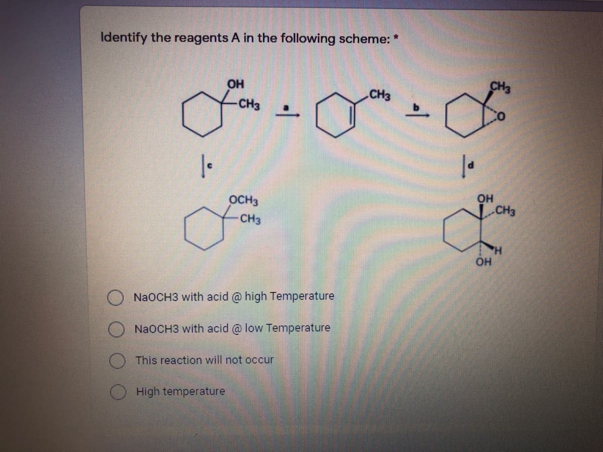 Identify the reagents A in the following scheme: *
CH3
CH3
CH3
OCH3
OH
CH3
CH3
H.
OH
NaOCH3 with acid @ high Temperature
NAOCH3 with acid @ low Temperature
This reaction will not occur
High temperature
