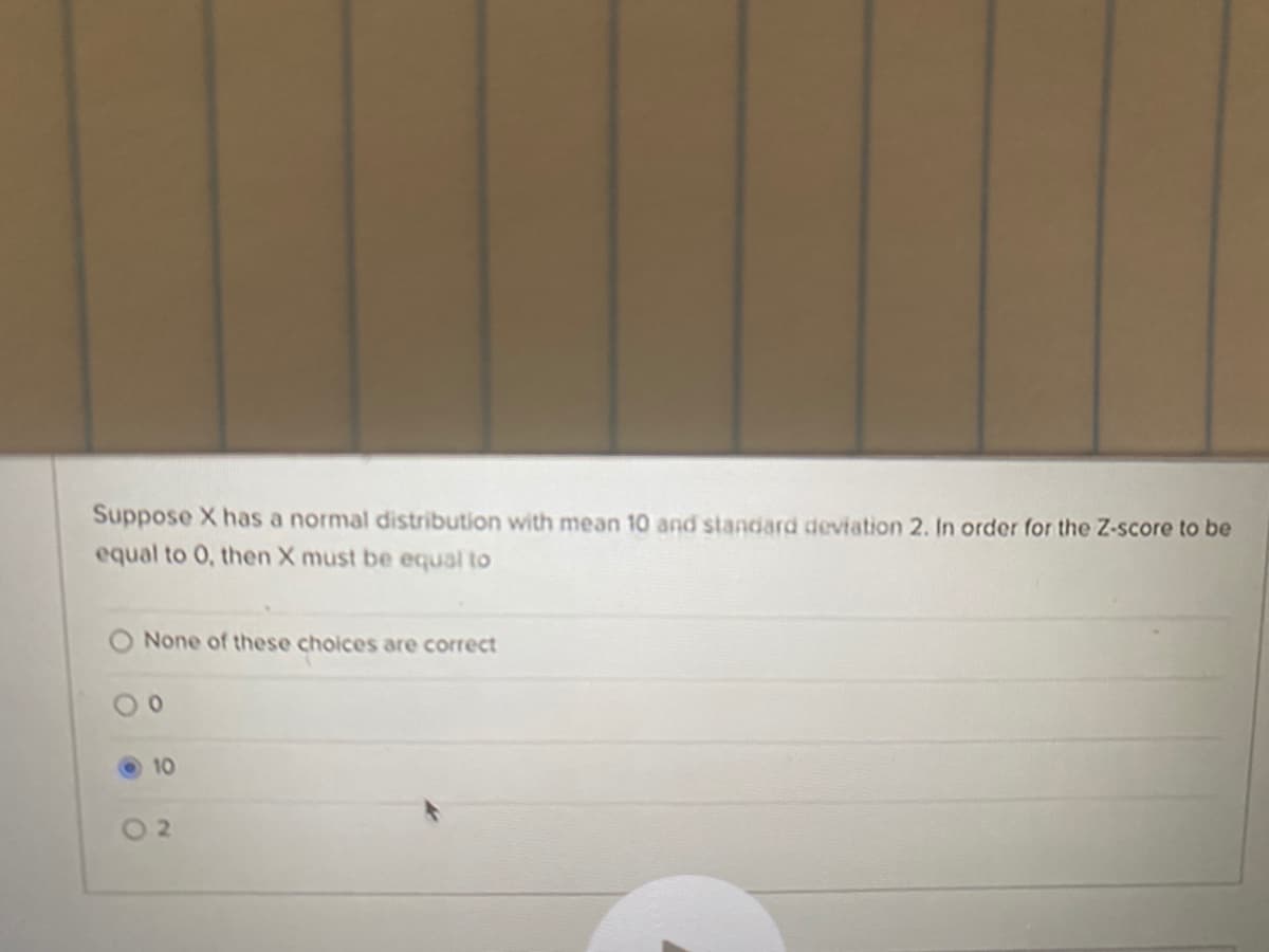 Suppose X has a normal distribution with mean 10 and standard deviation 2. In order for the Z-score to be
equal to 0, then X must be equal to
None of these choices are correct
10
O 2
