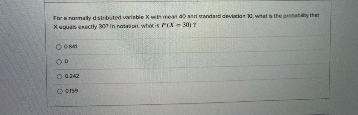 For a normally distributed variable X with mean 40 and standard deviation 1O, what is the probability that
X equals exactly 30? In notation, what is P(X = 30) ?
O 0.841
O 0.242
O 0.159
