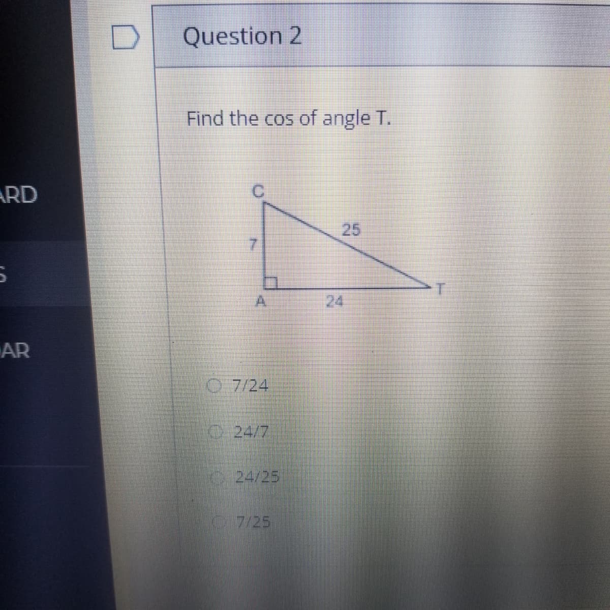 Question 2
Find the cos of angle T.
ARD
25
24
AR
O 7/24
O24/7
024/25
C7/25
