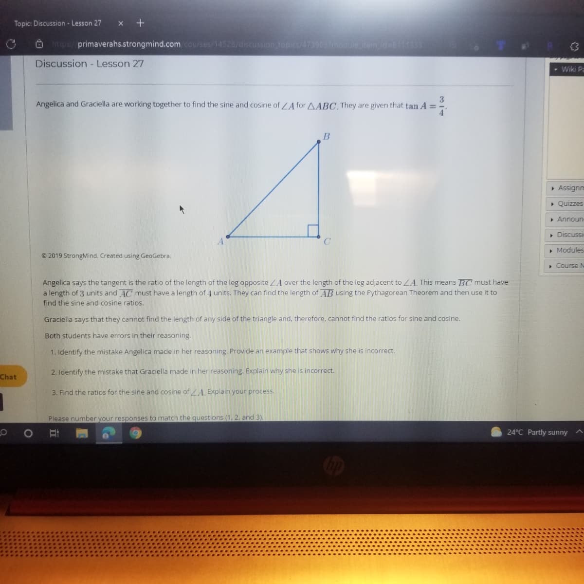 Topic: Discussion - Lesson 27
x +
O hrtps:/primaverahs.strongmind.com courses/14528/discussion topics/4739097modueamd-6111333
(3
Discussion - Lesson 27
- Wiki Pa
3
Angelica and Graciella are working together to find the sine and cosine of /A for AABC, They are given that tan A =
> Assignm
> Quizzes
> Announ
• Discussi
C.
• Modules
© 2019 StrongMind. Created using GeoGebra.
• Course N
Angelica says the tangent is the ratio of the length of the leg opposite LA over the length of the leg adjacent to LA. This means BC must have
a length of 3 units and AC must have a length of 4 units. They can find the length of AB using the Pythagorean Theorem and then use it to
find the sine and cosine ratios.
Graciella says that they cannot find the length of any side of the triangle and, therefore, cannot find the ratios for sine and cosine.
Both students have errors in their reasoning.
1. Identify the mistake Angelica made in her reasoning. Provide an example that shows why she is incorrect.
2. Identify the mistake that Graciella made in her reasoning. Explain why she is incorrect.
Chat
3. Find the ratios for the sine and cosine of ZA, Explain your process.
Please number your responses to match the questions (1, 2. and 3).
24°C Partly sunny
