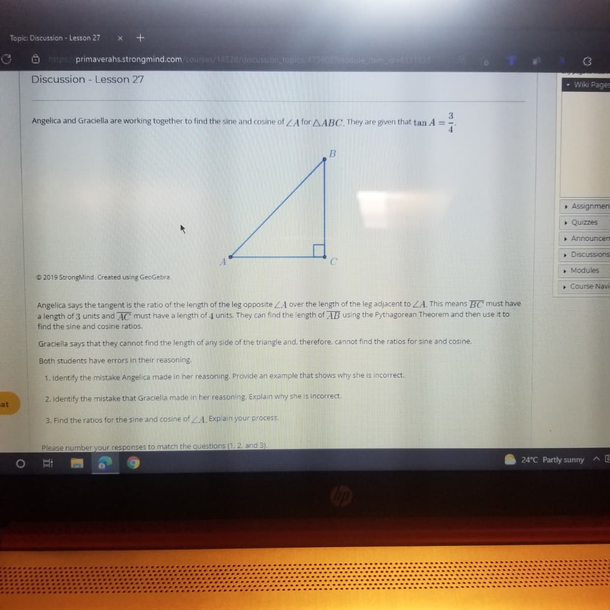 Topic: Discussion - Lesson 27
O https://primaverahs.strongmind.com.courses/14528/discussion topics/4739037module item d-611133
Discussion - Lesson 27
- Wiki Pages
3
Angelica and Graciella are working together to find the sine and cosine of LA for AABC, They are given that tan A =
4
> Assignmen
» Quizzes
» Announcen
• Discussions
» Modules
© 2019 StrongMind. Created using GeoGebra.
» Course Navi
Angelica says the tangent is the ratio of the length of the leg opposite ZA over the length of the leg adjacent to LA. This means BC must have
a length of 3 units and AC must have a length of 4 units. They can find the length of AB using the Pythagorean Theorem and then use it to
find the sine and cosine ratios.
Graciella says that they cannot find the length of any side of the triangle and, therefore, cannot find the ratios for sine and cosine.
Both students have errors in their reasoning.
1. Identify the mistake Angelica made in her reasoning. Provide an example that shows why she is incorrect.
2. Identify the mistake that Graciella made in her reasoning. Explain why she is incorrect.
at
3. Find the ratios for the sine and cosine ofA. Explain your process.
Please number your responses to match the questions (1, 2. and 3).
24°C Partly sunny
