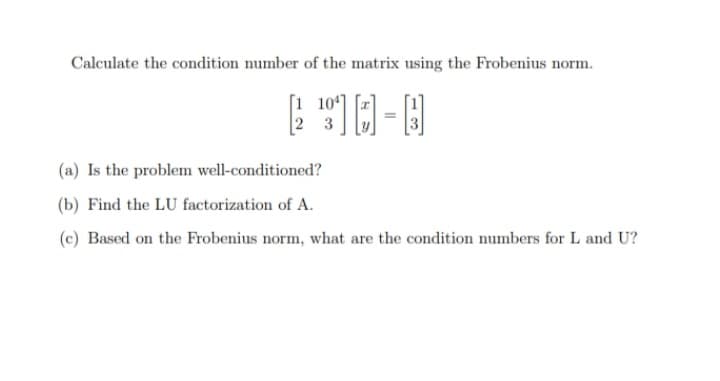 Calculate the condition number of the matrix using the Frobenius norm.
[1 104]
3
(a) Is the problem well-conditioned?
(b) Find the LU factorization of A.
(c) Based on the Frobenius norm, what are the condition numbers for L and U?
