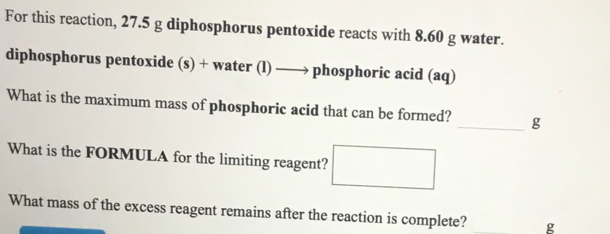 For this reaction, 27.5 g diphosphorus pentoxide reacts with 8.60 g water.
diphosphorus pentoxide (s) + water (1)
phosphoric acid (aq)
What is the maximum mass of phosphoric acid that can be formed?
g
What is the FORMULA for the limiting reagent?
What mass of the excess reagent remains after the reaction is complete?
