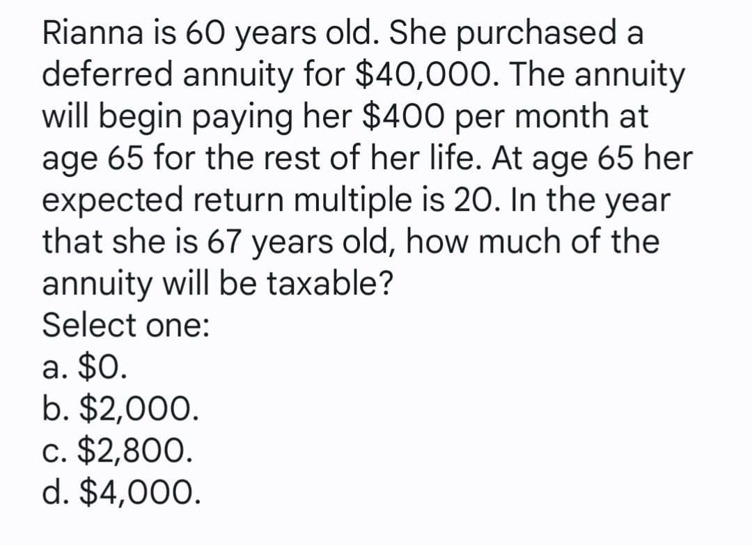 Rianna is 60 years old. She purchased a
deferred annuity for $40,000. The annuity
will begin paying her $400 per month at
age 65 for the rest of her life. At age 65 her
expected return multiple is 20. In the year
that she is 67 years old, how much of the
annuity will be taxable?
Select one:
a. $0.
b. $2,000.
c. $2,800.
d. $4,000.
