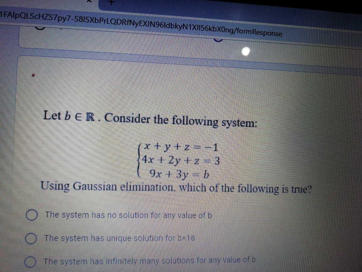 1FAlpQLSCHZS7py7-S815XbPrLQDRANyEXIN96ldbkyN1XI156kbX0ng/formResponse
Let b ER. Consider the following system:
x+y+z=-1
4x + 2y + z 3
9x +3y = b
Using Gaussian elimination, which of the following is true?
O The system has no solution for any value of b
The system has unique solution for b=16
O The system has infinitely many solutions for any value of b
