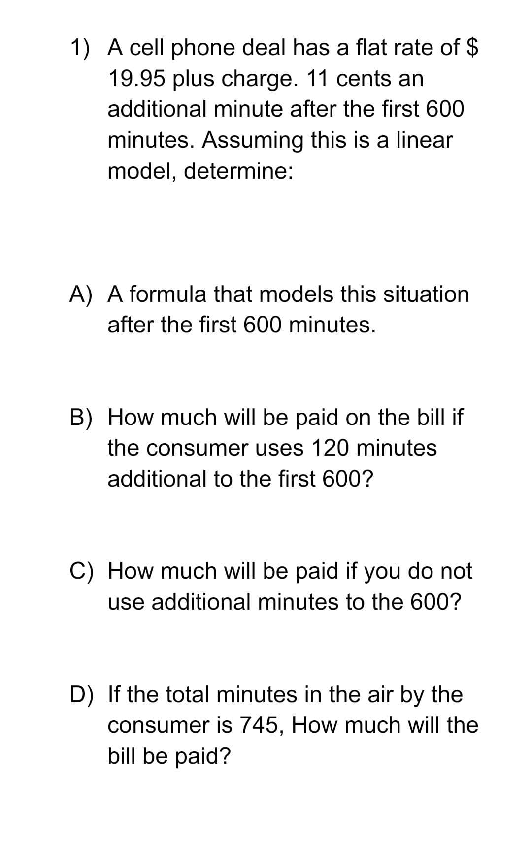 1) A cell phone deal has a flat rate of $
19.95 plus charge. 11 cents an
additional minute after the first 600
minutes. Assuming this is a linear
model, determine:
A) A formula that models this situation
after the first 600 minutes.
B) How much will be paid on the bill if
the consumer uses 120 minutes
additional to the first 600?
C) How much will be paid if you do not
use additional minutes to the 600?
D) If the total minutes in the air by the
consumer is 745, How much will the
bill be paid?
