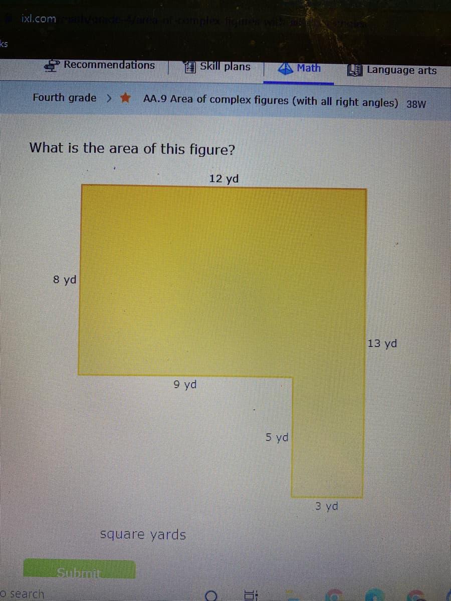 ixl.com
ks
Recommendations
Skill plans
Math
L Language arts
Fourth grade >*
AA.9 Area of complex figures (with all right angles) 38W
What is the area of this figure?
12 yd
8 yd
13 yd
9 yd
5 yd
3 yd
square yards
Submit
o search
