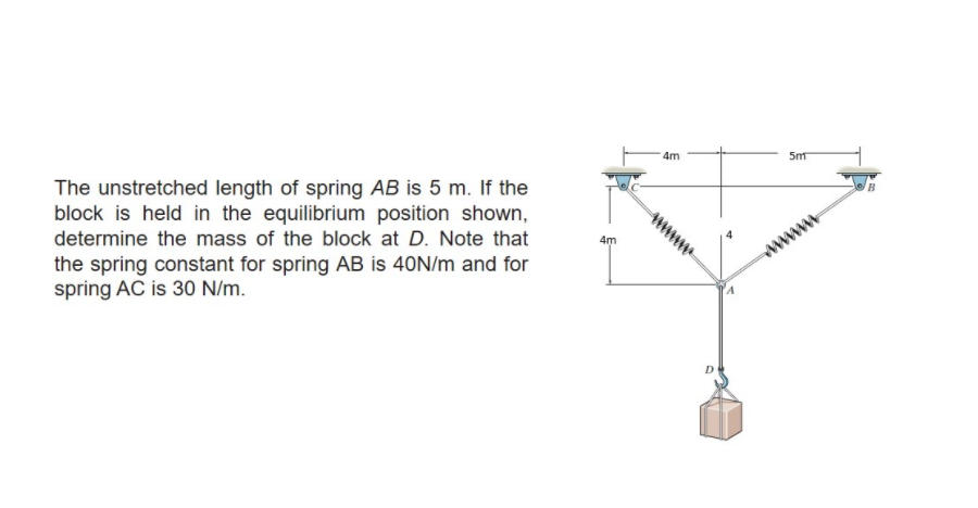 The unstretched length of spring AB is 5 m. If the
block is held in the equilibrium position shown,
4m
5m
determine the mass of the block at D. Note that
the spring constant for spring AB is 40N/m and for
spring AC is 30 N/m.
4m
www
D
