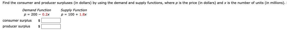 Find the consumer and producer surpluses (in dollars) by using the demand and supply functions, where p is the price (in dollars) and x is the number of units (in millions).
Supply Function
p = 100 + 1.8x
Demand Function
p = 200 – 0.2x
consumer surplus
$
producer surplus
$
