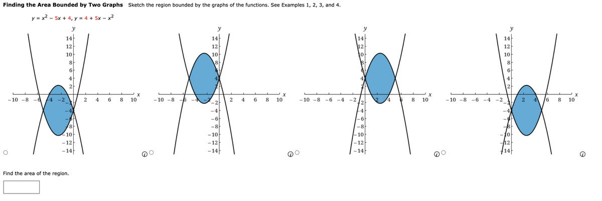 Finding the Area Bounded by Two Graphs Sketch the region bounded by the graphs of the functions. See Examples 1, 2, 3, and 4.
y = x2 - 5x + 4, y = 4 + 5x – x2
y
y
у
y
14
14
14
14
12
12
12
12
10
10
10
8
8
8
6
6
4
4
2
-10 -8 -6
-2
2
4
8
10
-10 -8 -6
2
4
6
8
10
- 10 -8
6 -4
-2
+2
- 10 -8
4.
8
10
-6
-4
8
10
-4
4
-6
-8
-8
10
- 10
|-10
10
-12
- 12
-12
12
-14
-14
-14
14
Find the area of the region.
