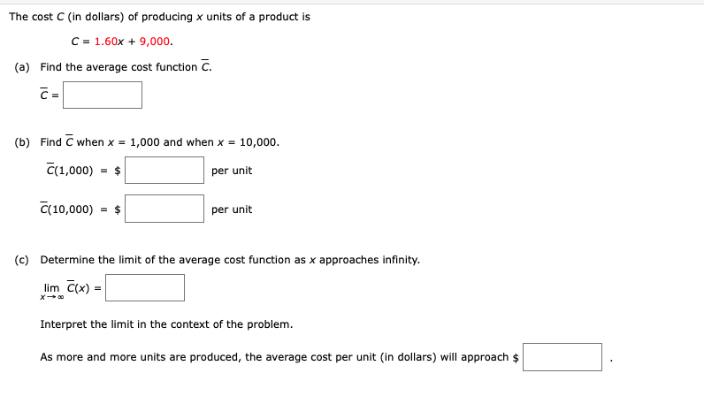 The cost C (in dollars) of producing x units of a product is
C = 1.60x + 9,000.
(a) Find the average cost function C.
C=
(b) Find C when x =
1,000 and when x = 10,000.
C(1,000)
= $
per unit
C(10,000) = $
per unit
(c) Determine the limit of the average cost function as x approaches infinity.
lim C(x) =
Interpret the limit in the context of the problem.
As more and more units are produced, the average cost per unit (in dollars) will approach $
