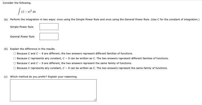 Consider the following.
(a) Perform the integration in two ways: once using the Simple Power Rule and once using the General Power Rule. (Use C for the constant of integration.)
Simple Power Rule
General Power Rule
(b) Explain the difference in the results.
O Because C and C - 9 are different, the two answers represent different families of functions.
O Because C represents any constant, C - 9 can be written as C. The two answers represent different families of functions.
O Because C and C - 9 are different, the two answers represent the same family of functions.
O Because C represents any constant, C- 9 can be written as C. The two answers represent the same family of functions.
(c) Which method do you prefer? Explain your reasoning.

